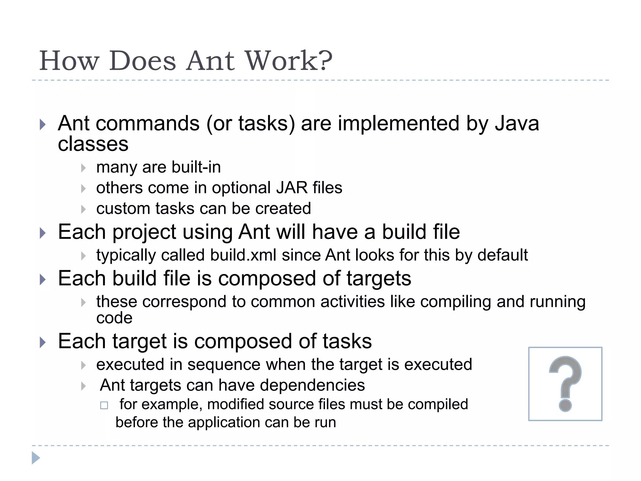 How Does Ant Work? Ant commands (or tasks) are implemented by Java classesmany are built-inothers come in optional JAR filescustom tasks can be createdEach project using Ant will have a build filetypically called build.xml since Ant looks for this by defaultEach build file is composed of targetsthese correspond to common activities like compiling and running codeEach target is composed of tasksexecuted in sequence when the target is executed Ant targets can have dependencies for example, modified source files must be compiled	before the application can be run