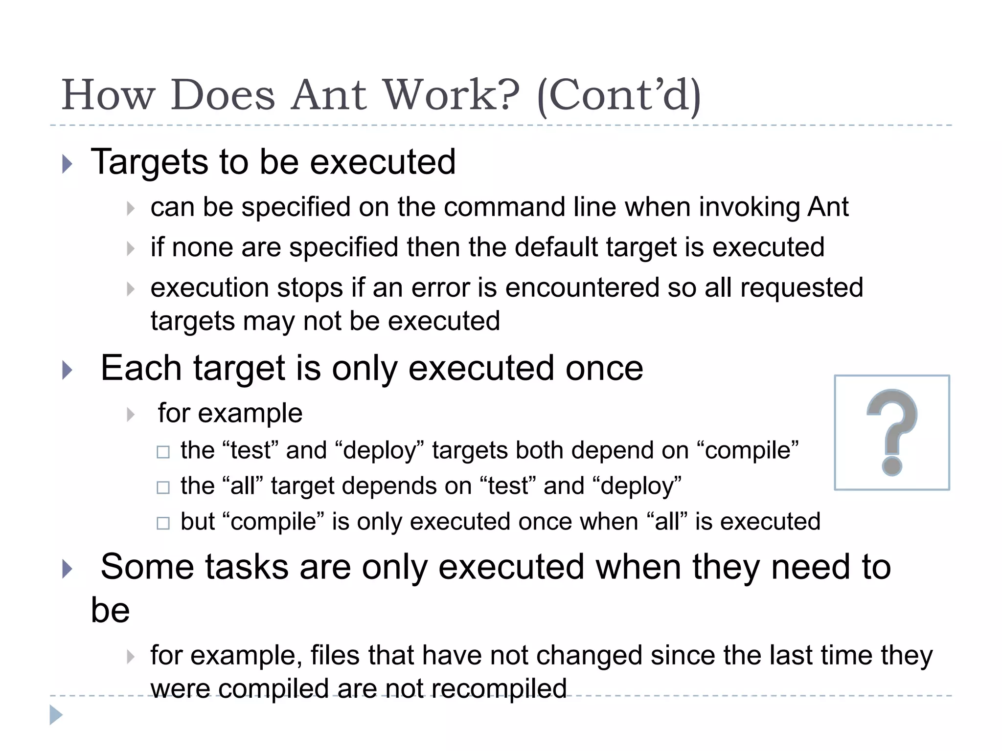 How Does Ant Work? (Cont’d)Targets to be executedcan be specified on the command line when invoking Antif none are specified then the default target is executedexecution stops if an error is encountered so all requested targets may not be executed Each target is only executed once for examplethe “test” and “deploy” targets both depend on “compile”the “all” target depends on “test” and “deploy”but “compile” is only executed once when “all” is executed Some tasks are only executed when they need to befor example, files that have not changed since the last time they were compiled are not recompiled
