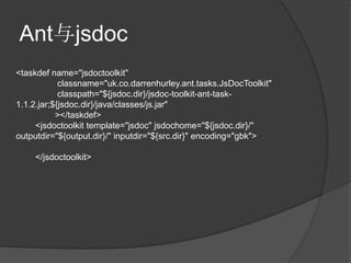 Ant与jsdoc
<taskdef name="jsdoctoolkit"
            classname="uk.co.darrenhurley.ant.tasks.JsDocToolkit"
            classpath="${jsdoc.dir}/jsdoc-toolkit-ant-task-
1.1.2.jar;${jsdoc.dir}/java/classes/js.jar"
           ></taskdef>
     <jsdoctoolkit template="jsdoc" jsdochome="${jsdoc.dir}/"
outputdir="${output.dir}/" inputdir="${src.dir}" encoding="gbk">

    </jsdoctoolkit>
 