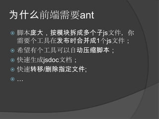 为什么前端需要ant
 脚本庞大，按模块拆成多个子js文件，你
  需要个工具在发布时合并成1个js文件；
 希望有个工具可以自动压缩脚本；
 快速生成jsdoc文档；
 快速转移/删除指定文件;
…
 
