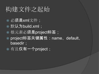 构建文件之起始
 必须是xml文件；
 默认为build.xml；
 根元素必须是project标签；
 project标签关键属性：name、default、
  basedir；
 有且仅有一个project；
 