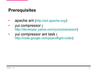 Prerequisites  apache ant  ( http://ant.apache.org/ ) yui compressor  ( http://developer.yahoo.com/yui/compressor/ ) yui compressor ant task  ( http://code.google.com/p/javaflight-code/ ) HUGE   /  Ant 