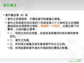 BELP x CHROOT
12/66
著作權法
著作權法第 65 條
著作之合理使用，不構成著作財產權之侵害。
著作之利用是否合於第四十四條至第六十三條所定之合理範
圍或其他合理使用之情形，應審酌一切情狀，尤應注意下列
事項，以為判斷之基準：
一、利用之目的及性質，包括係為商業目的或非營利教育
目的。
二、著作之性質。
三、所利用之質量及其在整個著作所占之比例。
四、利用結果對著作潛在市場與現在價值之影響。
 