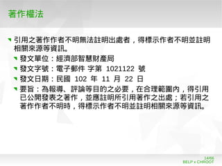 BELP x CHROOT
14/66
著作權法
引用之著作作者不明無法註明出處者，得標示作者不明並註明
相關來源等資訊。
發文單位：經濟部智慧財產局
發文字號：電子郵件 字第 1021122 號
發文日期：民國 102 年 11 月 22 日
要旨：為報導、評論等目的之必要，在合理範圍內，得引用
已公開發表之著作，並應註明所引用著作之出處；若引用之
著作作者不明時，得標示作者不明並註明相關來源等資訊。
 