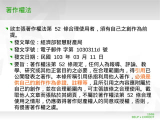 BELP x CHROOT
15/66
著作權法
欲主張著作權法第 52 條合理使用者，須有自己之創作為前
提。
發文單位：經濟部智慧財產局
發文字號：電子郵件 字第 1030311d 號
發文日期：民國 103 年 03 月 11 日
要旨：著作權法第 52 條規定，任何人為報導、評論、教
學、研究或其他正當目的之必要，在合理範圍內，得引用已
公開發表之著作。本條所稱引用係指利用他人著作，必須是
供自己的創作作為參證、註釋等，且所引用之內容應附屬於
自己的創作，並在合理範圍內，可主張該條之合理使用。截
取他人文章而張貼於其網頁，不屬於著作權法第 52 條合理
使用之情形，仍應徵得著作財產權人的同意或授權，否則，
有侵害著作權之虞。
 