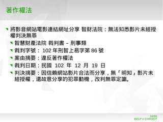 BELP x CHROOT
16/66
著作權法
將影音網站電影連結網址分享 智財法院：無法知悉影片未經授
權判決無罪
–智慧財產法院 裁判書 刑事類
裁判字號： 102 年刑智上易字第 86 號
案由摘要：違反著作權法
裁判日期：民國 102 年 12 月 19 日
判決摘要：因信賴網站影片合法而分享，無「明知」影片未
經授權，還故意分享的犯罪動機，改判無罪定讞。
 