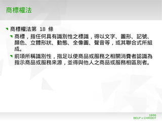 BELP x CHROOT
18/66
商標權法
商標權法第 18 條
商標，指任何具有識別性之標識，得以文字、圖形、記號、
顏色、立體形狀、動態、全像圖、聲音等，或其聯合式所組
成。
前項所稱識別性，指足以使商品或服務之相關消費者認識為
指示商品或服務來源，並得與他人之商品或服務相區別者。
 