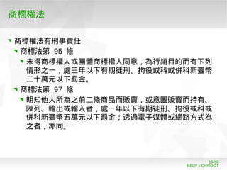 BELP x CHROOT
19/66
商標權法
商標權法有刑事責任
商標法第 95 條
未得商標權人或團體商標權人同意，為行銷目的而有下列
情形之一，處三年以下有期徒刑、拘役或科或併科新臺幣
二十萬元以下罰金。
商標法第 97 條
明知他人所為之前二條商品而販賣，或意圖販賣而持有、
陳列、輸出或輸入者，處一年以下有期徒刑、拘役或科或
併科新臺幣五萬元以下罰金；透過電子媒體或網路方式為
之者，亦同。
 