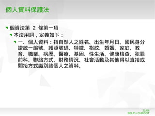 BELP x CHROOT
21/66
個人資料保護法
個資法第 2 條第一項
本法用詞，定義如下：
一、個人資料：指自然人之姓名、出生年月日、國民身分
證統一編號、護照號碼、特徵、指紋、婚姻、家庭、教
育、職業、病歷、醫療、基因、性生活、健康檢查、犯罪
前科、聯絡方式、財務情況、社會活動及其他得以直接或
間接方式識別該個人之資料。
 
