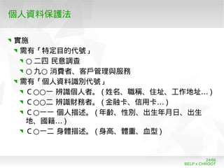 BELP x CHROOT
24/66
個人資料保護法
實施
需有「特定目的代號」
○ 二四 民意調查
○ ○九 消費者、客戶管理與服務
需有「個人資料識別代號」
○○Ｃ 一 辨識個人者。 ( …姓名、職稱、住址、工作地址 )
○○Ｃ 二 辨識財務者。 ( …金融卡、信用卡 )
○Ｃ 一一 個人描述。 ( 年齡、性別、出生年月日、出生
…地、國籍 )
○Ｃ 一二 身體描述。 ( 身高、體重、血型 )
 