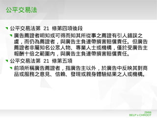 BELP x CHROOT
29/66
公平交易法
公平交易法第 21 條第四項後段
廣告薦證者明知或可得而知其所從事之薦證有引人錯誤之
虞，而仍為薦證者，與廣告主負連帶損害賠償責任。但廣告
薦證者非屬知名公眾人物、專業人士或機構，僅於受廣告主
報酬十倍之範圍內，與廣告主負連帶損害賠償責任。
公平交易法第 21 條第五項
前項所稱廣告薦證者，指廣告主以外，於廣告中反映其對商
品或服務之意見、信賴、發現或親身體驗結果之人或機構。
 