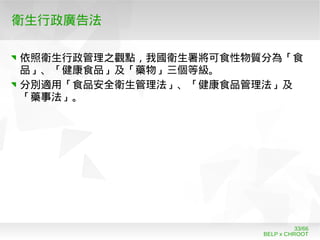 BELP x CHROOT
33/66
衛生行政廣告法
依照衛生行政管理之觀點，我國衛生署將可食性物質分為「食
品」、「健康食品」及「藥物」三個等級。
分別適用「食品安全衛生管理法」、「健康食品管理法」及
「藥事法」。
 
