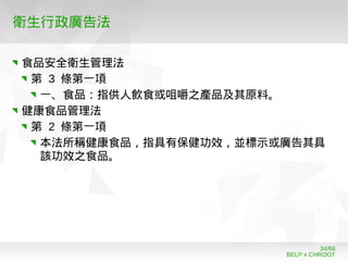 BELP x CHROOT
34/66
衛生行政廣告法
食品安全衛生管理法
第 3 條第一項
一、食品：指供人飲食或咀嚼之產品及其原料。
健康食品管理法
第 2 條第一項
本法所稱健康食品，指具有保健功效，並標示或廣告其具
該功效之食品。
 