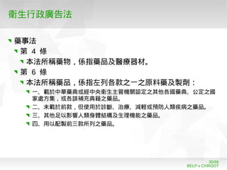 BELP x CHROOT
35/66
衛生行政廣告法
藥事法
第 4 條
本法所稱藥物，係指藥品及醫療器材。
第 6 條
本法所稱藥品，係指左列各款之一之原料藥及製劑：
一、載於中華藥典或經中央衛生主管機關認定之其他各國藥典、公定之國
家處方集，或各該補充典籍之藥品。
二、未載於前款，但使用於診斷、治療、減輕或預防人類疾病之藥品。
三、其他足以影響人類身體結構及生理機能之藥品。
四、用以配製前三款所列之藥品。
 