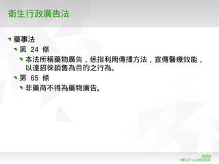 BELP x CHROOT
36/66
衛生行政廣告法
藥事法
第 24 條
本法所稱藥物廣告，係指利用傳播方法，宣傳醫療效能，
以達招徠銷售為目的之行為。
第 65 條
非藥商不得為藥物廣告。
 