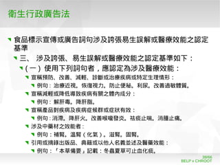 BELP x CHROOT
39/66
衛生行政廣告法
食品標示宣傳或廣告詞句涉及誇張易生誤解或醫療效能之認定
基準
三、 涉及誇張、易生誤解或醫療效能之認定基準如下：
( 一 ) 使用下列詞句者，應認定為涉及醫療效能：
宣稱預防、改善、減輕、診斷或治療疾病或特定生理情形：
例句 : 治療近視。恢復視力。防止便秘。利尿。改善過敏體質。
宣稱減輕或降低導致疾病有關之體內成分：
例句 : 解肝毒。降肝脂。
宣稱產品對疾病及疾病症候群或症狀有效：
例句 : 消滯。降肝火。改善喉嚨發炎。祛痰止喘。消腫止痛。
涉及中藥材之效能者 :
例句：補腎。溫腎（化氣）。滋腎。固腎。
引用或摘錄出版品、典籍或以他人名義並述及醫藥效能：
例句：「本草備要」記載：冬蟲夏草可止血化痰。
 