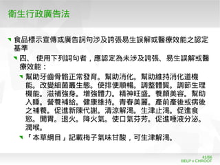 BELP x CHROOT
41/66
衛生行政廣告法
食品標示宣傳或廣告詞句涉及誇張易生誤解或醫療效能之認定
基準
四、 使用下列詞句者，應認定為未涉及誇張、易生誤解或醫
療效能：
幫助牙齒骨骼正常發育。幫助消化。幫助維持消化道機
能。改變細菌叢生態。使排便順暢。調整體質。調節生理
機能。滋補強身。增強體力。精神旺盛。養顏美容。幫助
入睡。營養補給。健康維持。青春美麗。產前產後或病後
之補養。促進新陳代謝。清涼解渴。生津止渴。促進食
慾。開胃。退火。降火氣。使口氣芬芳。促進唾液分泌。
潤喉。
「本草綱目」記載梅子氣味甘酸，可生津解渴。
 
