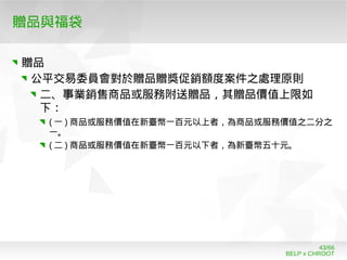 BELP x CHROOT
43/66
贈品與福袋
贈品
公平交易委員會對於贈品贈獎促銷額度案件之處理原則
二、事業銷售商品或服務附送贈品，其贈品價值上限如
下：
( 一 ) 商品或服務價值在新臺幣一百元以上者，為商品或服務價值之二分之
一。
( 二 ) 商品或服務價值在新臺幣一百元以下者，為新臺幣五十元。
 
