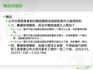 BELP x CHROOT
44/66
贈品與福袋
贈品
公平交易委員會對於贈品贈獎促銷額度案件之處理原則
三、事業辦理贈獎，其全年贈獎總額之上限如下：
( 一 ) 上一會計年度之銷售金額在新臺幣二十億元以上者，為新臺幣四億
元。
( 二 ) 上一會計年度之銷售金額超過新臺幣五億元，未滿新臺幣二十億元
者，為銷售金額的五分之一。
( 三 ) 上一會計年度之銷售金額在新臺幣五億元以下者，為新臺幣一億元。
四、事業辦理贈獎，其最大獎項之金額，不得超過行政院
勞工委員會公布之每月基本工資的一百二十倍。 (2014/7/1,
19,273 * 120 = 2,312,760)
 
