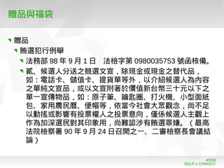 BELP x CHROOT
45/66
贈品與福袋
贈品
賄選犯行例舉
法務部 98 年 9 月 1 日 法檢字第 0980035753 號函核備。
貳、候選人分送之競選文宣，除現金或現金之替代品，
如：電話卡、儲值卡、提貨單等外，以介紹候選人為內容
之單純文宣品，或以文宣附著於價值新台幣三十元以下之
單一宣傳物品，如：原子筆、鑰匙圈、打火機、小型面紙
包、家用農民曆、便帽等，依當今社會大眾觀念，尚不足
以動搖或影響有投票權人之投票意向，僅係候選人主觀上
作為加深選民對其印象用，尚難認涉有賄選罪嫌。（最高
法院檢察署 90 年 9 月 24 日召開之一、二審檢察長會議結
論）
 