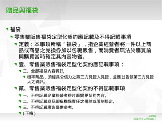 BELP x CHROOT
46/66
贈品與福袋
福袋
零售業販售福袋定型化契約應記載及不得記載事項
定義：本事項所稱「福袋」，指企業經營者將一件以上商
品或商品之兌換券加以包裹販售，而消費者無法於購買前
與購買當時確定其內容物者。
壹、零售業販售福袋定型化契約應記載事項：
三、全部福袋內容資訊
機率商品，須經具公信力之第三方見證人見證，並應公告該第三方見證
人之資訊。
貳、零售業販售福袋定型化契約不得記載事項
一、不得記載企業經營者得片面變更契約內容。
二、不得記載商品瑕疵擔保責任之排除或限制規定。
三、不得記載廣告僅供參考。
( 下略 )
 