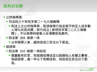 BELP x CHROOT
49/66
批判式社群
公然侮辱罪
司法院三十年院字第二一七九號解釋
刑法上之公然侮辱罪，祗須侮辱行為足使不特定人或多數
人得以共見共聞，即行成立 ( ○參照院字第二 三三號解
釋 ) ，不以侮辱時被害人在場聞見為要件。
刑法第 309 條第一項
公然侮辱人者，處拘役或三百元以下罰金。
誹謗罪
刑法第 310 條第一項前段
意圖散布於眾，而指摘或傳述足以毀損他人名譽之事者，
為誹謗罪，處一年以下有期徒刑、拘役或五百元以下罰
金。
 