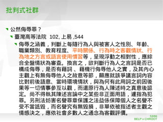 BELP x CHROOT
53/66
批判式社群
公然侮辱罪？
臺灣高等法院 102, 上易 ,544
侮辱之涵義，判斷上每隨行為人與被害人之性別、年齡、
職業類別、教育程度、平時關係、行為時之客觀情狀、行
為地之方言或語言使用慣習等，呈現浮動之相對性，應綜
合全盤情狀為審查。換言之，欲判斷行為人之言詞是否已
構成侮辱，是否有藉詞 、藉機行侮辱他人之實，及其內心
主觀上有無侮辱他人之故意等節，顯應就該爭議言詞內容
比對前後語意、當時環境情狀，與為何有此用詞之前因後
果等一切情事參互以觀，而還原行為人陳述時之真意後認
定。尚不得執其陳述言論中之某些非正面用語，遽指為犯
罪。另刑法妨害名譽罪章保護之法益係保障個人之名譽不
受不當詆毀，而名譽究有無毀損，非單依被指述者主觀之
情感決之，應依社會多數人之通念為客觀評價。
 