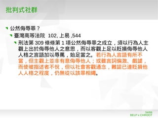 BELP x CHROOT
54/66
批判式社群
公然侮辱罪？
臺灣高等法院 102, 上易 ,544
刑法第 309 條條第 1 項公然侮辱罪之成立，須以行為人主
觀上出於侮辱他人之意思，而以客觀上足以貶損侮辱他人
人格之言語加以辱罵，始足當之。若行為人言語有所不
當，但主觀上並非有意侮辱他人；或雖言詞偏激、戲謔，
而使被指述者不悅，但以社會客觀通念，難認已達貶損他
人人格之程度，仍無從以該罪相繩。
 