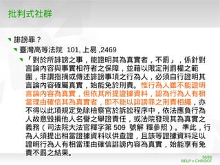 BELP x CHROOT
56/66
批判式社群
誹謗罪？
臺灣高等法院 101, 上易 ,2469
「對於所誹謗之事，能證明其為真實者，不罰」，係針對
言論內容與事實相符者之保障，並藉以限定刑罰權之範
圍，非謂指摘或傳述誹謗事項之行為人，必須自行證明其
言論內容確屬真實，始能免於刑責。惟行為人雖不能證明
言論內容為真實，但依其所提證據資料，認為行為人有相
當理由確信其為真實者，即不能以誹謗罪之刑責相繩，亦
不得以此項規定免除檢察官於訴訟程序中，依法應負行為
人故意毀損他人名譽之舉證責任，或法院發現其為真實之
義務（司法院大法官釋字第 509 號解 釋參照）。準此，行
為人須提出相當證據資料以供查證，且該等證據資料足以
證明行為人有相當理由確信誹謗內容為真實，始能享有免
責不罰之結果。
 