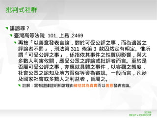 BELP x CHROOT
57/66
批判式社群
誹謗罪？
臺灣高等法院 101, 上易 ,2469
再按「以善意發表言論，對於可受公評之事，而為適當之
評論者不罰」，刑法第 311 條第 3 款固然定有明定。惟所
謂「可受公評之事」，係指依其事件之性質與影響，與大
多數人利害攸關，應受公眾之評論或批評者而言。至於是
否屬可受公評之事，亦應就具體之事件，以客觀之態度，
社會公眾之認知及地方習俗等資為審認。一般而言，凡涉
及國家社會或多數人之利益者，皆屬之。
註解：需有證據證明相當理由確信其為真實而以善意發表言論。
 