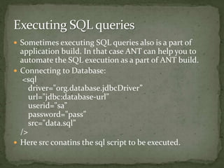  Sometimes executing SQL queries also is a part of
application build. In that case ANT can help you to
automate the SQL execution as a part of ANT build.
 Connecting to Database:
<sql
driver="org.database.jdbcDriver”
url="jdbc:database-url”
userid="sa”
password="pass”
src="data.sql”
/>
 Here src conatins the sql script to be executed.
 
