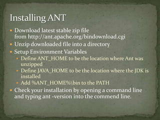  Download latest stable zip file
from http://ant.apache.org/bindownload.cgi
 Unzip downloaded file into a directory
 Setup Environment Variables
 Define ANT_HOME to be the location where Ant was
unzipped
 Define JAVA_HOME to be the location where the JDK is
installed
 Add %ANT_HOME%bin to the PATH
 Check your installation by opening a command line
and typing ant -version into the commend line.
 