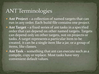  Ant Project – a collection of named targets that can
run in any order. Each build file contains one project.
 Ant Target – a fixed series of ant tasks in a specified
order that can depend on other named targets. Targets
can depend only on other targets, not on projects or
tasks. A target represents a particular item to be
created, it can be a single item like a jar, or a group of
items, like classes.
 Ant Task – something that ant can execute such as a
compile, copy or replace. Most tasks have very
convenient default values.
 