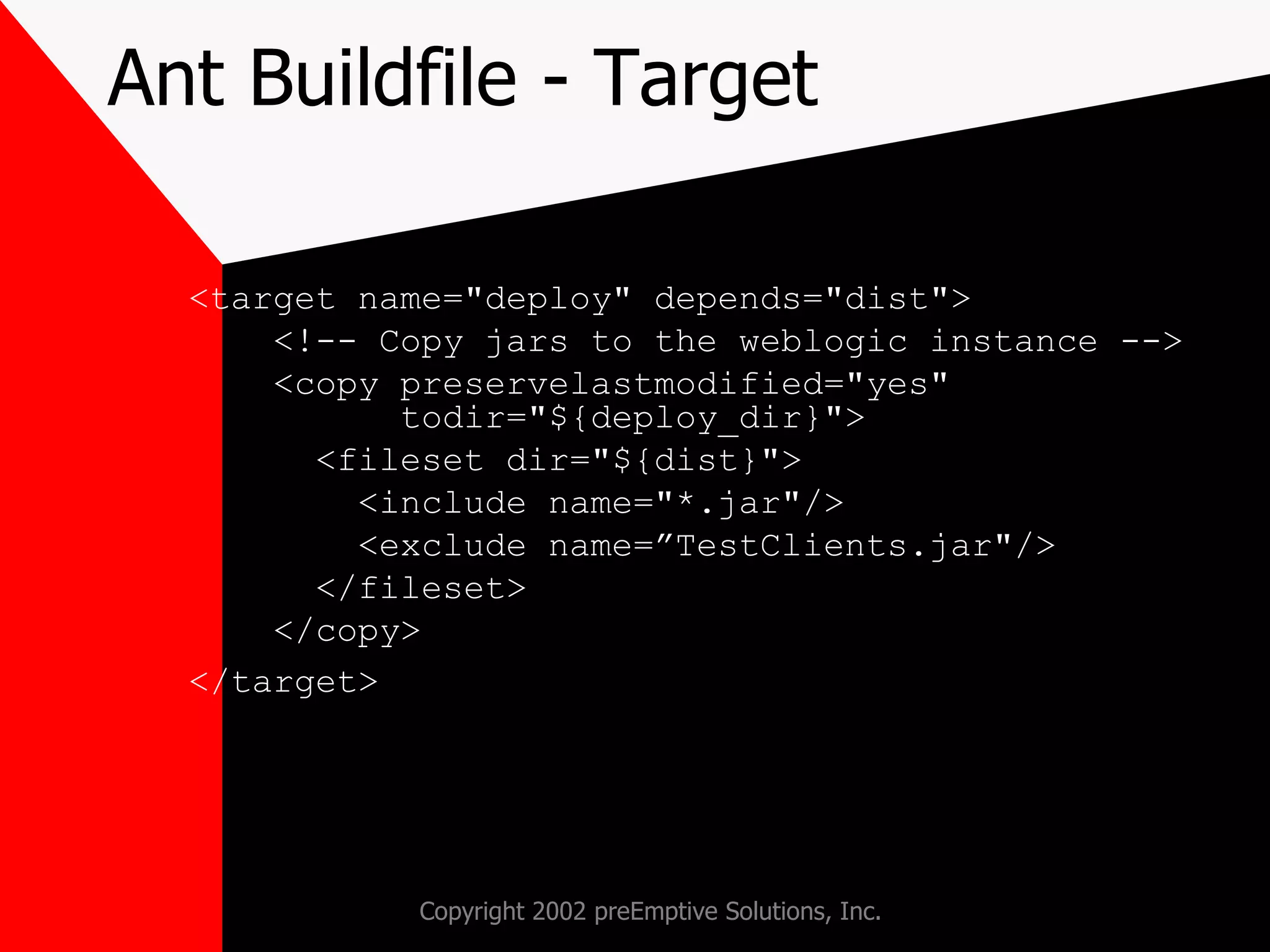 Ant Buildfile - Target <target name=&quot;deploy&quot; depends=&quot;dist&quot;> <!-- Copy jars to the weblogic instance --> <copy preservelastmodified=&quot;yes&quot;    todir=&quot;${deploy_dir}&quot;> <fileset dir=&quot;${dist}&quot;> <include name=&quot;*.jar&quot;/> <exclude name=”TestClients.jar&quot;/> </fileset> </copy> </target> 