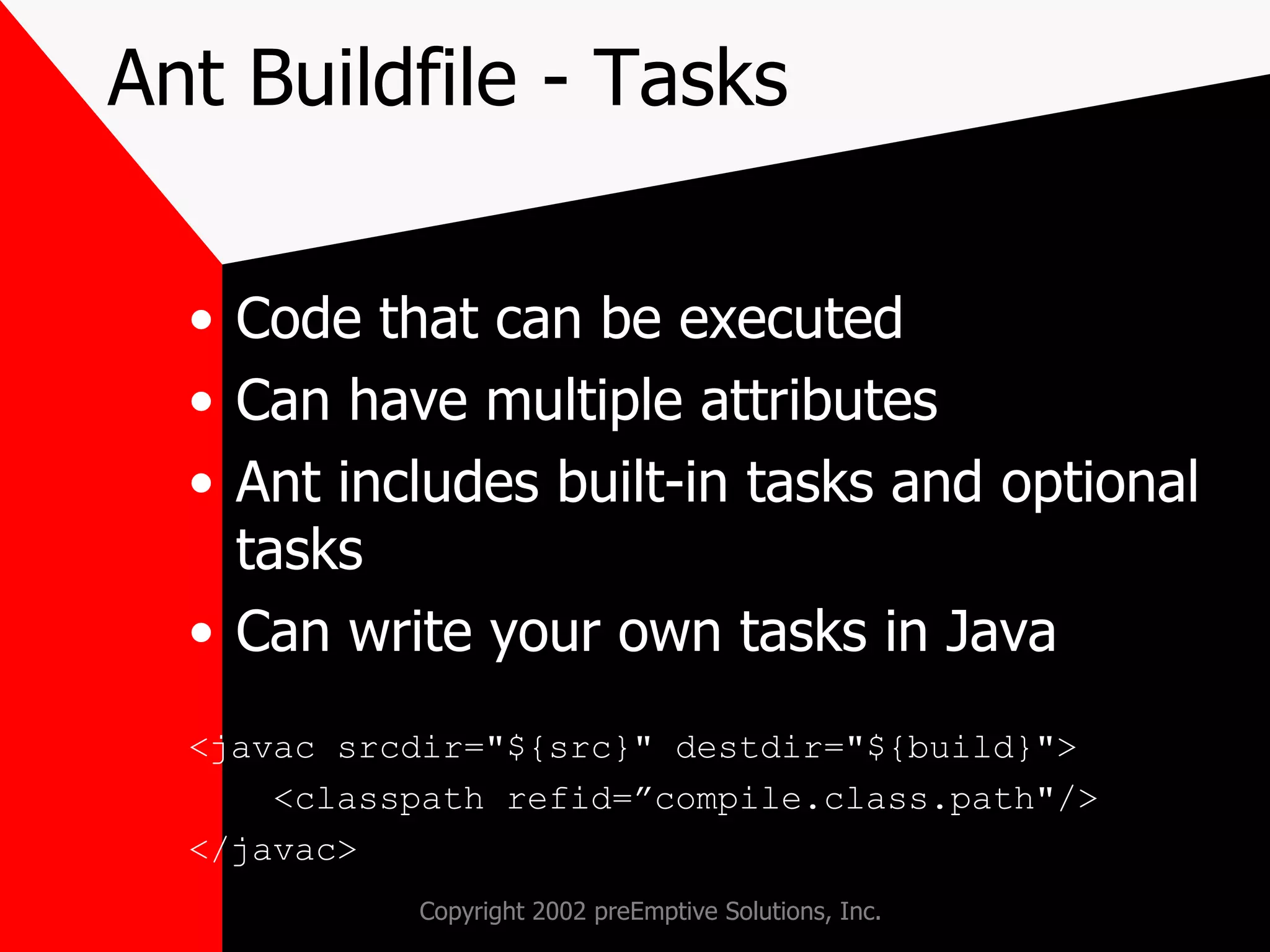 Ant Buildfile - Tasks Code that can be executed Can have multiple attributes Ant includes built-in tasks and optional tasks Can write your own tasks in Java  <javac srcdir=&quot;${src}&quot; destdir=&quot;${build}&quot;> <classpath refid=”compile.class.path&quot;/> </javac> 