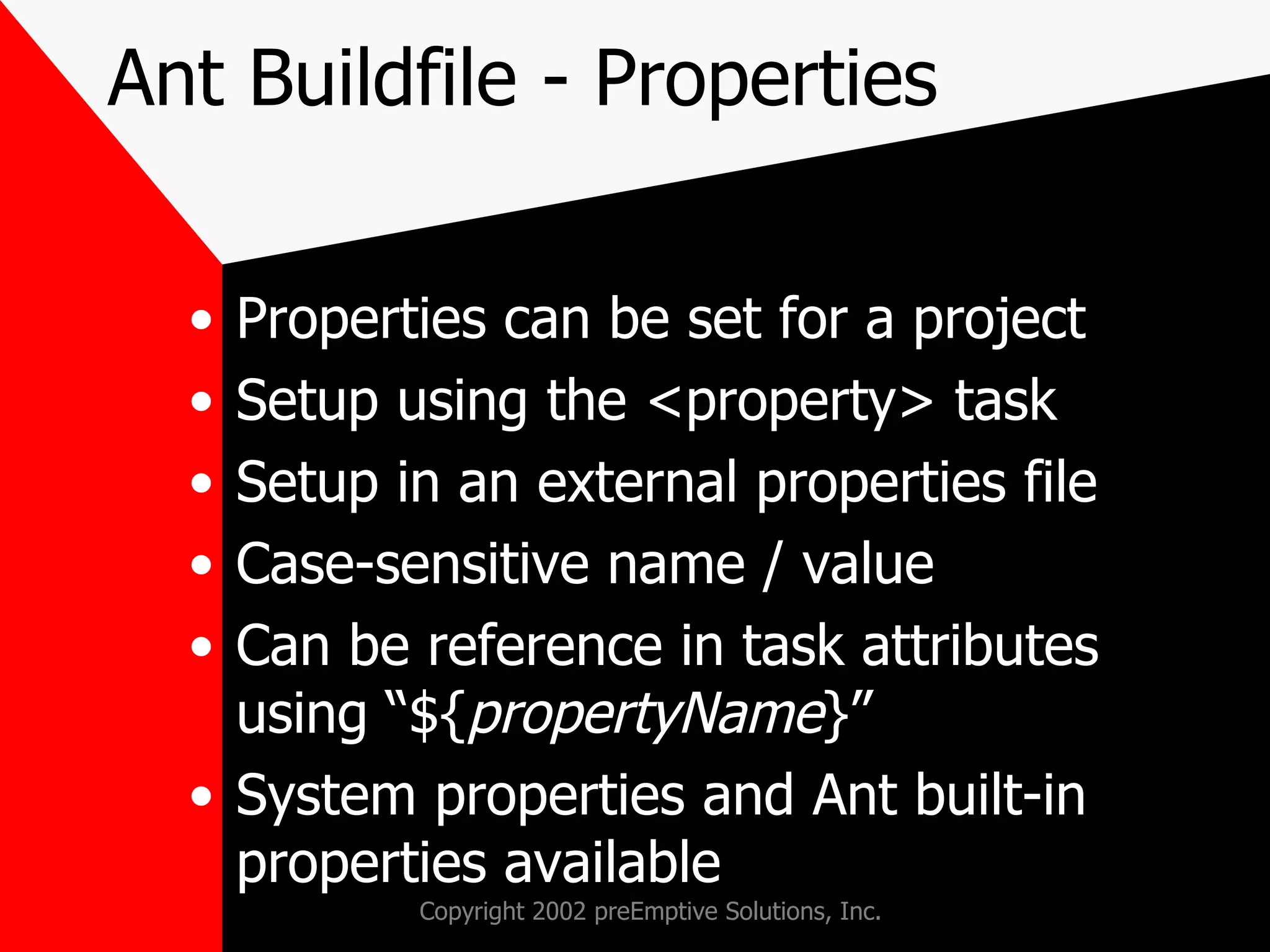 Ant Buildfile - Properties Properties can be set for a project Setup using the <property> task Setup in an external properties file Case-sensitive name / value Can be reference in task attributes using “${ propertyName }” System properties and Ant built-in properties available 
