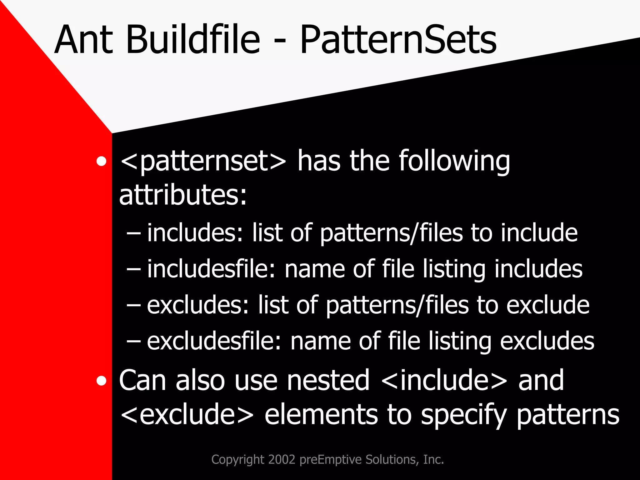 Ant Buildfile - PatternSets <patternset> has the following attributes: includes: list of patterns/files to include includesfile: name of file listing includes excludes: list of patterns/files to exclude excludesfile: name of file listing excludes Can also use nested <include> and <exclude> elements to specify patterns 