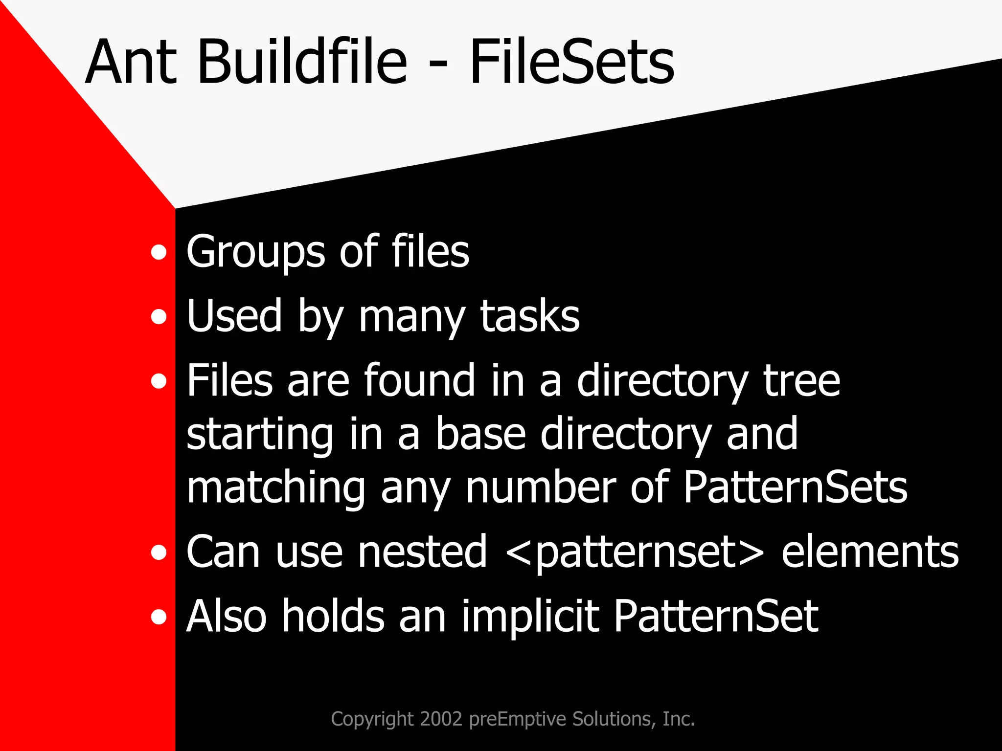 Ant Buildfile - FileSets Groups of files Used by many tasks Files are found in a directory tree starting in a base directory and matching any number of PatternSets Can use nested <patternset> elements Also holds an implicit PatternSet 