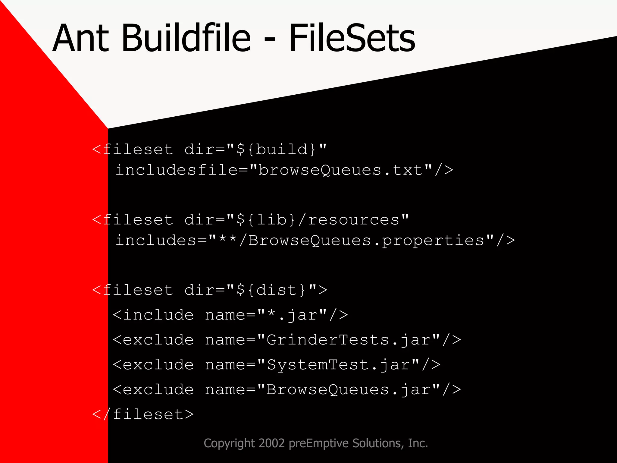 Ant Buildfile - FileSets <fileset dir=&quot;${build}&quot; includesfile=&quot;browseQueues.txt&quot;/> <fileset dir=&quot;${lib}/resources&quot; includes=&quot;**/BrowseQueues.properties&quot;/> <fileset dir=&quot;${dist}&quot;> <include name=&quot;*.jar&quot;/> <exclude name=&quot;GrinderTests.jar&quot;/> <exclude name=&quot;SystemTest.jar&quot;/> <exclude name=&quot;BrowseQueues.jar&quot;/> </fileset> 