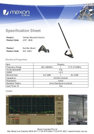 1

Specification Sheet
Product
Product Code

Vehicle Mounted Antenna
ANT - 8500

Product
Product Code

Bull Bar Mount
MA - 8505

Electrical Properties
Item
Frequency Range
Tuned Bandwidth
VSWR
Nominal Gain
Impedence
Polarization
Radiation Pattern
Input Power W

824∼960MHz

5±1.5dBi

Property
Full
<2.5

1710∼2170MHz

2±1.5dBi

50 Ohm nominal
Linear
Omni-Directional (nominal)
10w

VSWR

Maxon Australia Pty Ltd
36a Gibson Ave Padstow NSW 2211 | P 02 87073000 | F 02 8707 3001 | sales@maxon.com.au

 