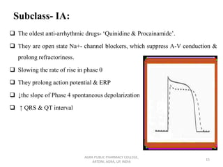 Subclass- IA:
❑ The oldest anti-arrhythmic drugs- ‘Quinidine & Procainamide’.
❑ They are open state Na+- channel blockers, which suppress A-V conduction &
prolong refractoriness.
❑ Slowing the rate of rise in phase 0
❑ They prolong action potential & ERP
❑ ↓the slope of Phase 4 spontaneous depolarization
❑ ↑ QRS & QT interval
AGRA PUBLIC PHARMACY COLLEGE,
ARTONI, AGRA, UP, INDIA
15
 