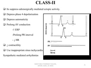 CLASS-II
❑ Its suppress adrenergically mediated ectopic activity.
❑ Depress phase 4 depolarization
❑ Depress automaticity
❑ Prolong AV conduction
-↑ ERP
-Prolong PR interval
- ↓ HR
❑ ↓ contractility
❑ Use inappropriate sinus tachycardia
Sympathetic mediated arrhythmias
AGRA PUBLIC PHARMACY COLLEGE,
ARTONI, AGRA, UP, INDIA
21
 