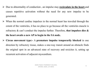 ➢ Due to abnormality of conduction , an impulse may recirculate in the heart and
causes repetitive activation without the need for any new impulse to be
generated.
➢ When the normal cardiac impulses in the normal heart has traveled through the
extent of the ventricles, it has no place to go because all the ventricles muscle is
refractory & can’t conduct the impulse further. Therefore, that impulses dies &
the heart awaits a new AP to begin in the SA node.
➢ Circus movement type:- A premature impulse temporarily blocked in one
direction by refractory tissue, makes a one-way transit around an obstacle finds
the original spot in an advanced state of recovery and rexicites it, setting up
recurrent activation of adjacent myocardium.
AGRA PUBLIC PHARMACY COLLEGE,
ARTONI, AGRA, UP, INDIA
8
 