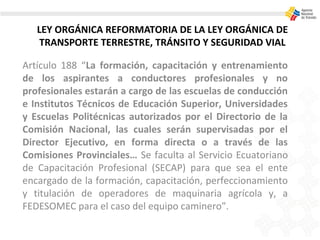 LEY ORGÁNICA REFORMATORIA DE LA LEY ORGÁNICA DE
TRANSPORTE TERRESTRE, TRÁNSITO Y SEGURIDAD VIAL
Artículo 188 “La formación, capacitación y entrenamiento
de los aspirantes a conductores profesionales y no
profesionales estarán a cargo de las escuelas de conducción
e Institutos Técnicos de Educación Superior, Universidades
y Escuelas Politécnicas autorizados por el Directorio de la
Comisión Nacional, las cuales serán supervisadas por el
Director Ejecutivo, en forma directa o a través de las
Comisiones Provinciales… Se faculta al Servicio Ecuatoriano
de Capacitación Profesional (SECAP) para que sea el ente
encargado de la formación, capacitación, perfeccionamiento
y titulación de operadores de maquinaria agrícola y, a
FEDESOMEC para el caso del equipo caminero”.
 