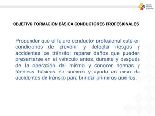 OBJETIVO FORMACIÓN BÁSICA CONDUCTORES PROFESIONALES
Propender que el futuro conductor profesional esté en
condiciones de prevenir y detectar riesgos y
accidentes de tránsito; reparar daños que pueden
presentarse en el vehículo antes, durante y después
de la operación del mismo y conocer normas y
técnicas básicas de socorro y ayuda en caso de
accidentes de tránsito para brindar primeros auxilios.
 
