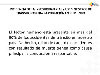 INCIDENCIA DE LA INSEGURIDAD VIAL Y LOS SINIESTROS DE
TRÁNSITO CONTRA LA POBLACIÓN EN EL MUNDO
El factor humano está presente en más del
80% de los accidentes de tránsito en nuestro
país. De hecho, ocho de cada diez accidentes
con resultado de muerte tienen como causa
principal la conducción irresponsable.
 