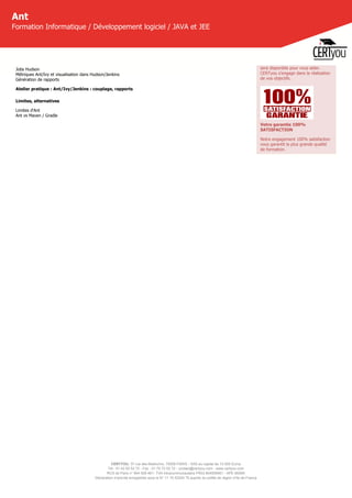 CERTYOU, 37 rue des Mathurins, 75008 PARIS - SAS au capital de 10 000 Euros
Tél : 01 42 93 52 72 - Fax : 01 70 72 02 72 - contact@certyou.com - www.certyou.com
RCS de Paris n° 804 509 461- TVA intracommunautaire FR03 804509461 - APE 8559A
Déclaration d’activité enregistrée sous le N° 11 75 52524 75 auprès du préfet de région d’Ile-de-France
Ant
Formation Informatique / Développement logiciel / JAVA et JEE
Jobs Hudson
Métriques Ant/Ivy et visualisation dans Hudson/Jenkins
Génération de rapports
Atelier pratique : Ant/Ivy/Jenkins : couplage, rapports
Limites, alternatives
Limites d'Ant
Ant vs Maven / Gradle
sera disponible pour vous aider.
CERTyou s'engage dans la réalisation
de vos objectifs.
Votre garantie 100%
SATISFACTION
Notre engagement 100% satisfaction
vous garantit la plus grande qualité
de formation.
 