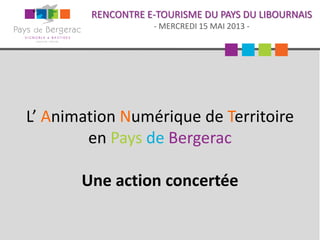 RENCONTRE E-TOURISME DU PAYS DU LIBOURNAIS
- MERCREDI 15 MAI 2013 -
L’ Animation Numérique de Territoire
en Pays de Bergerac
Une action concertée
 