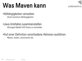 Was Maven kann
 •Abhängigkeiten verwalten
       •Auch transitive Abhängigkeiten


 •Java Artefakte zusammenstellen
       •Strenges Modell hilft Chaos zu vermeiden


 •Auf einer Definition verschiedene Aktionen ausführen
       •Bauen, testen, versionieren etc.




18   © 2009 codecentric GmbH   Ant & Maven
 