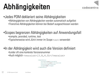 Abhängigkeiten
 •Jedes POM deklariert seine Abhängigkeiten
       •Abhängigkeiten von Abhängigkeiten werden automatisch aufgelöst
       •Transitive Abhängigkeiten können bei Bedarf ausgeschlossen werden


 •Scopes begrenzen Abhängigkeiten auf Anwendungsfall
       •compile, provided, runtime, test
       •Typischerweise wird JUnit immer im Scope test verwendet


 •In der Abhängigkeit wird auch die Version definiert
       •Leider oft eine konkrete Versionsnummer
       •Auch möglich <version>[3.8,4.0)</version>




22   © 2009 codecentric GmbH   Ant & Maven
 